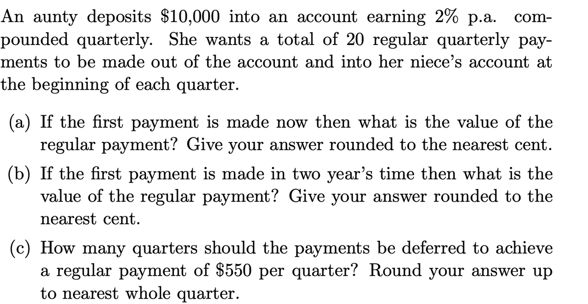 An aunty deposits $10,000 into an account earning 2% p.a.
pounded quarterly. She wants a total of 20 regular quarterly pay-
ments to be made out of the account and into her niece's account at
the beginning of each quarter.
com-
(a) If the first payment is made now then what is the value of the
regular payment? Give your answer rounded to the nearest cent.
(b) If the first payment is made in two year's time then what is the
value of the regular payment? Give your answer rounded to the
nearest cent.
(c) How many quarters should the payments be deferred to achieve
a regular payment of $550 per quarter? Round your answer up
to nearest whole quarter.
