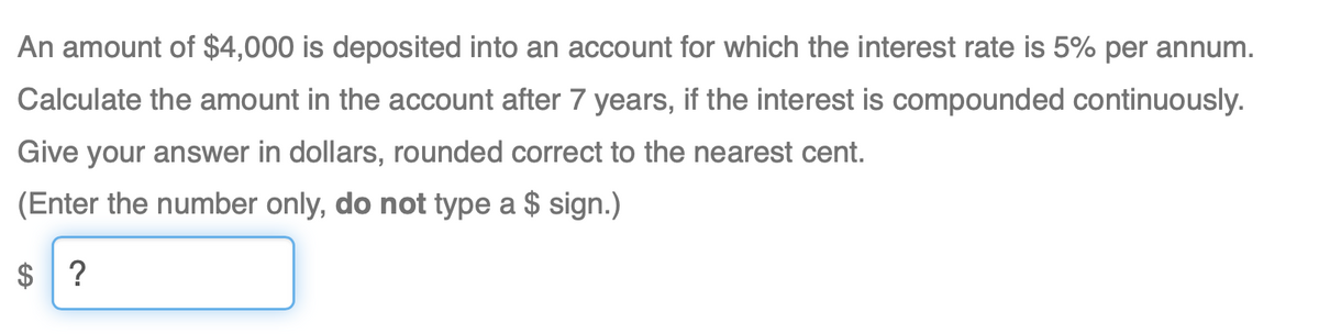 An amount of $4,000 is deposited into an account for which the interest rate is 5% per annum.
Calculate the amount in the account after 7 years, if the interest is compounded continuously.
Give your answer in dollars, rounded correct to the nearest cent.
(Enter the number only, do not type a $ sign.)
$ ?
