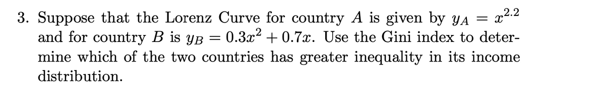 3. Suppose that the Lorenz Curve for country A is given by yA =
0.3x2 + 0.7x. Use the Gini index to deter-
x2.2
mine which of the two countries has greater inequality in its income
and for country B is yB =
distribution.
