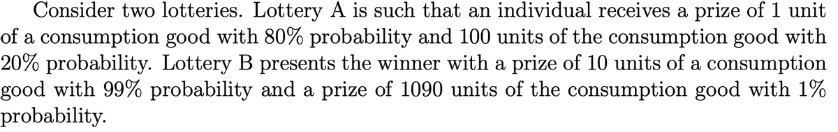 Consider two lotteries. Lottery A is such that an individual receives a prize of 1 unit
of a consumption good with 80% probability and 100 units of the consumption good with
20% probability. Lottery B presents the winner with a prize of 10 units of a consumption
good with 99% probability and a prize of 1090 units of the consumption good with 1%
probability.
