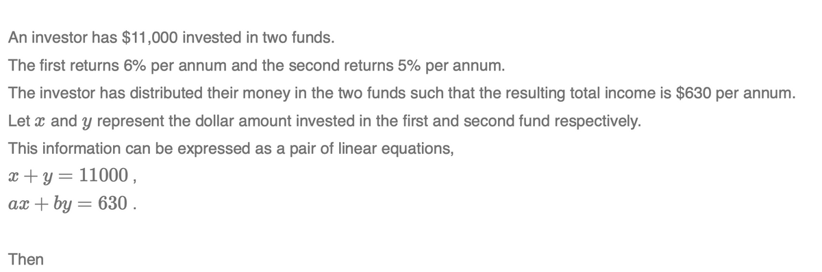 An investor has $11,000 invested in two funds.
The first returns 6% per annum and the second returns 5% per annum.
The investor has distributed their money in the two funds such that the resulting total income is $630 per annum.
Let x and y represent the dollar amount invested in the first and second fund respectively.
This information can be expressed as a pair of linear equations,
x + y = 11000 ,
ax + by = 630 .
Then
