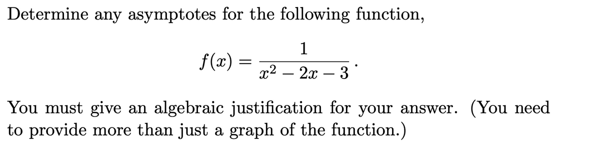 Determine any asymptotes for the following function,
1
f (x):
х2 — 2х — 3
-
You must give an algebraic justification for your answer. (You need
to provide more than just a graph of the function.)
