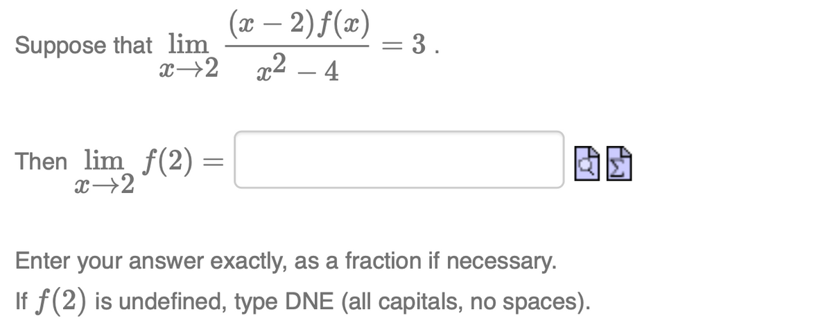 Suppose that lim
x→2
(x – 2) f(x)
= 3 .
x2 – 4
Then lim f(2)
Enter your answer exactly, as a fraction if necessary.
If f(2) is undefined, type DNE (all capitals, no spaces).

