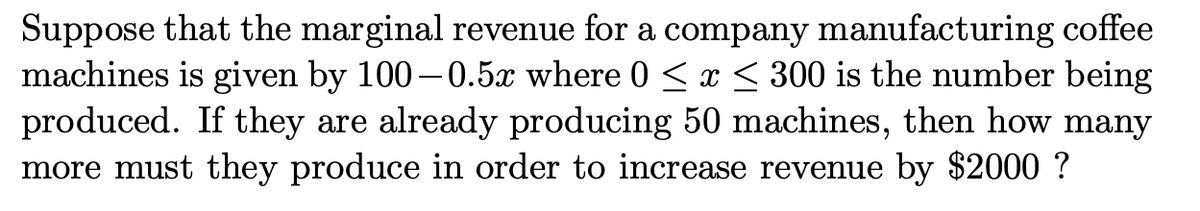 Suppose that the marginal revenue for a company manufacturing coffee
machines is given by 100–0.5x where 0 < x < 300 is the number being
produced. If they are already producing 50 machines, then how many
more must they produce in order to increase revenue by $2000 ?

