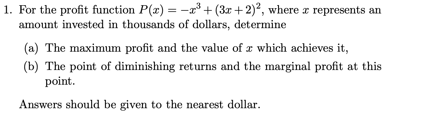 1. For the profit function P(x) = –x³ + (3x+2)², where x represents an
amount invested in thousands of dollars, determine
(a) The maximum profit and the value of x which achieves it,
(b) The point of diminishing returns and the marginal profit at this
point.
Answers should be given to the nearest dollar.
