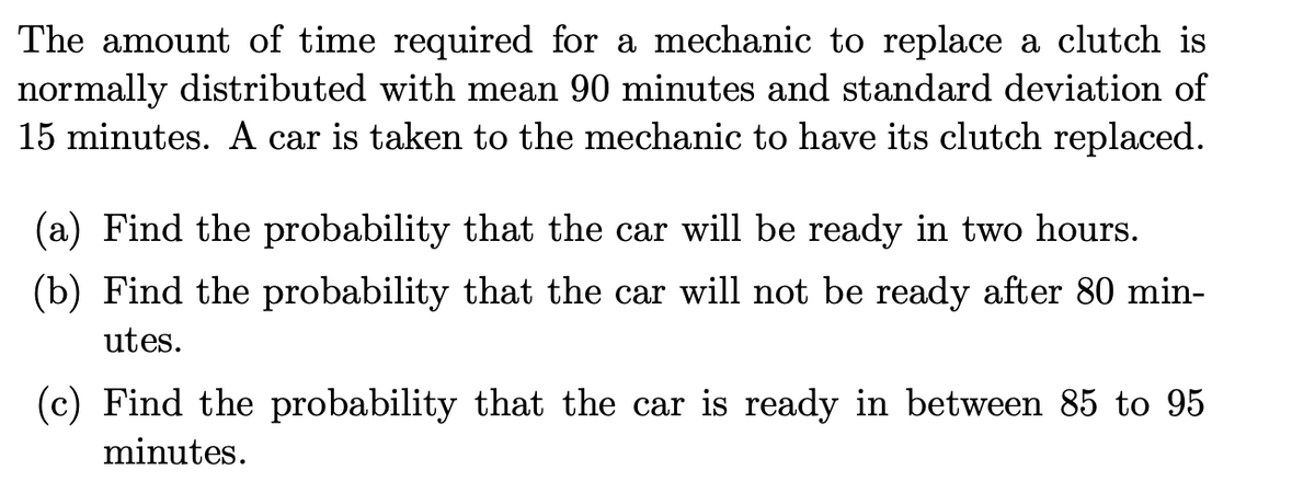 The amount of time required for a mechanic to replace a clutch is
normally distributed with mean 90 minutes and standard deviation of
15 minutes. A car is taken to the mechanic to have its clutch replaced.
(a) Find the probability that the car will be ready in two hours.
(b) Find the probability that the car will not be ready after 80 min-
utes.
(c) Find the probability that the car is ready in between 85 to 95
minutes.
