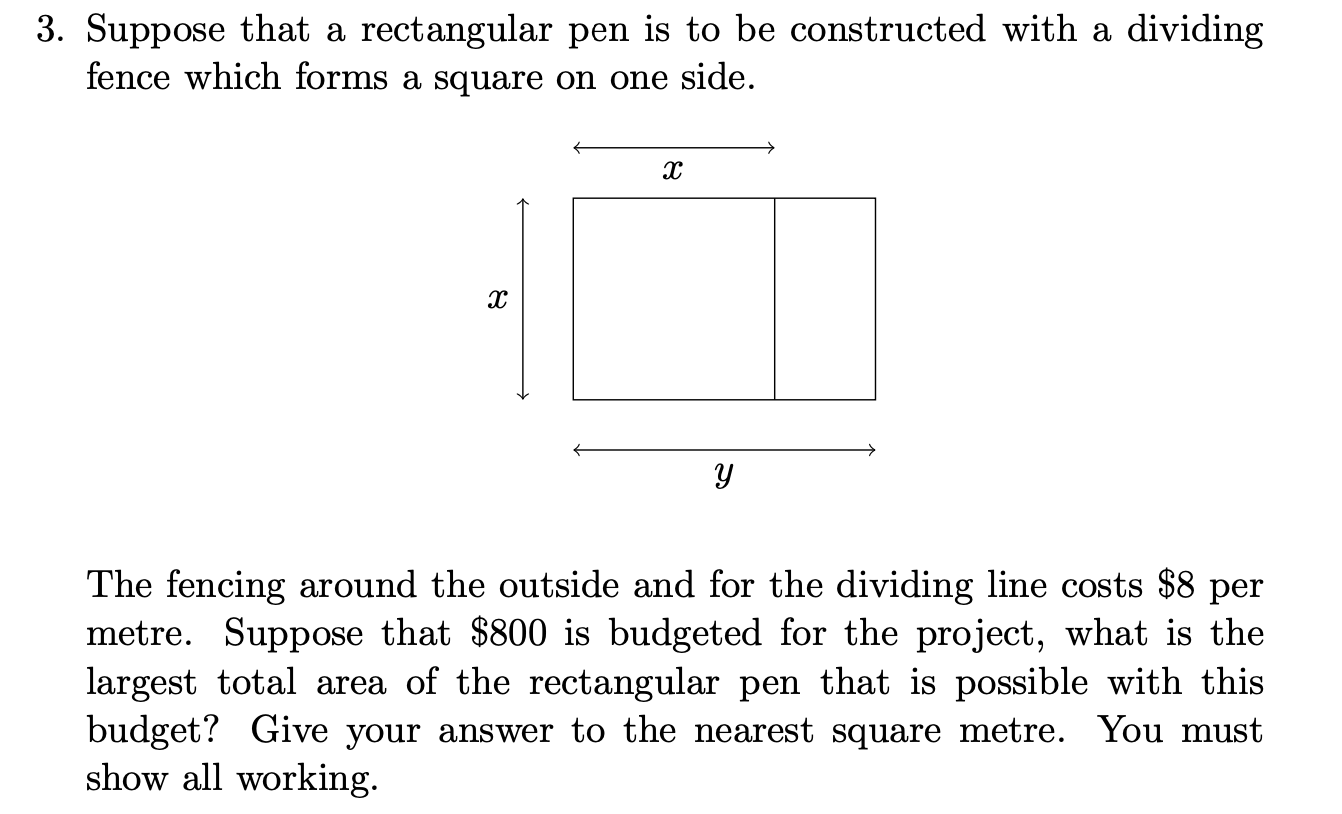 Suppose that a rectangular pen is to be constructed with a dividing
fence which forms a square on one side.
The fencing around the outside and for the dividing line costs $8 per
metre. Suppose that $800 is budgeted for the project, what is the
largest total area of the rectangular pen that is possible with this
budget? Give your answer to the nearest square metre. You must
show all working.
