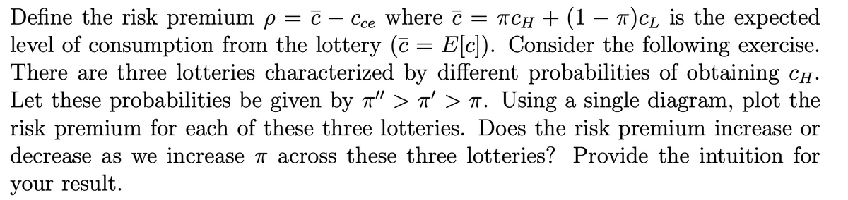 Define the risk premium p = c – Cce where č = TCH + (1 – T)CL is the expected
level of consumption from the lottery (7 = E[c). Consider the following exercise.
There are three lotteries characterized by different probabilities of obtaining CH.
Let these probabilities be given by 7" > n' > T. Using a single diagram, plot the
risk premium for each of these three lotteries. Does the risk premium increase or
— с —
Ссе
decrease as we increase T across these three lotteries? Provide the intuition for
your result.
