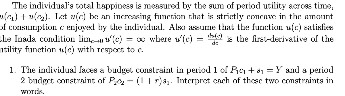 The individual's total happiness is measured by the sum of period utility across time,
u(c1) + u(c2). Let u(c) be an increasing function that is strictly concave in the amount
of consumption c enjoyed by the individual. Also assume that the function u(c) satisfies
the Inada condition lim→0 u' (c)
utility function u(c) with respect to c.
= ∞ where u'(c)
du(c)
is the first-derivative of the
dc
1. The individual faces a budget constraint in period 1 of Pcı+s1 = Y and a period
2 budget constraint of P2C2 = (1+r)s1. Interpret each of these two constraints in
words.
