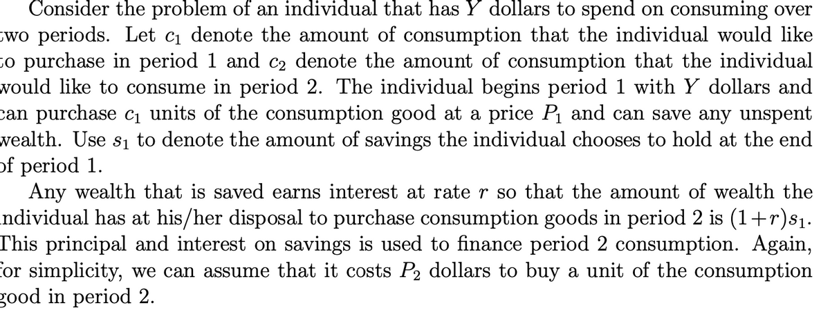 Consider the problem of an individual that has Y dollars to spend on consuming over
wo periods. Let c1 denote the amount of consumption that the individual would like
co purchase in period 1 and c2 denote the amount of consumption that the individual
would like to consume in period 2. The individual begins period 1 with Y dollars and
can purchase ci units of the consumption good at a price P and can save any unspent
wealth. Use s1 to denote the amount of savings the individual chooses to hold at the end
of period 1.
Any wealth that is saved earns interest at rate r so that the amount of wealth the
ndividual has at his/her disposal to purchase consumption goods in period 2 is (1+r)s1.
This principal and interest on savings is used to finance period 2 consumption. Again,
for simplicity, we can assume that it costs P2 dollars to buy a unit of the consumption
good in period 2.
