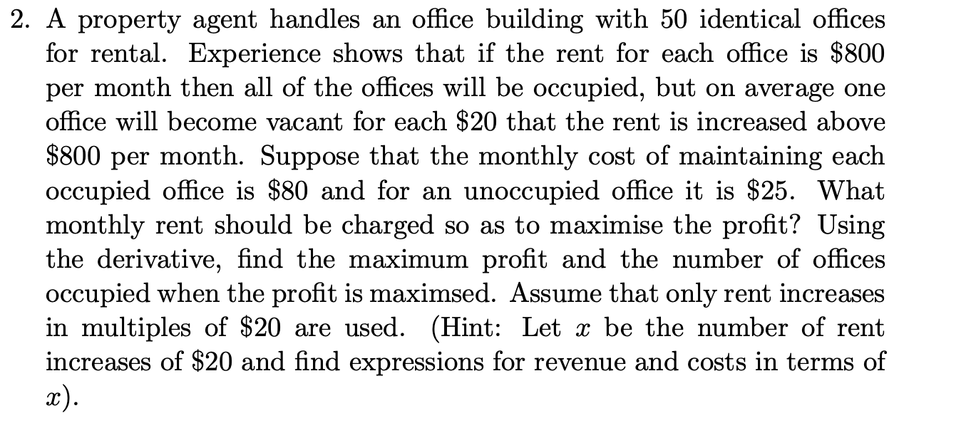 2. A property agent handles an office building with 50 identical offices
for rental. Experience shows that if the rent for each office is $800
per month then all of the offices will be occupied, but on average one
office will become vacant for each $20 that the rent is increased above
$800 per month. Suppose that the monthly cost of maintaining each
occupied office is $80 and for an unoccupied office it is $25. What
monthly rent should be charged so as to maximise the profit? Using
the derivative, find the maximum profit and the number of offices
occupied when the profit is maximsed. Assume that only rent increases
in multiples of $20 are used. (Hint: Let x be the number of rent
increases of $20 and find expressions for revenue and costs in terms of
