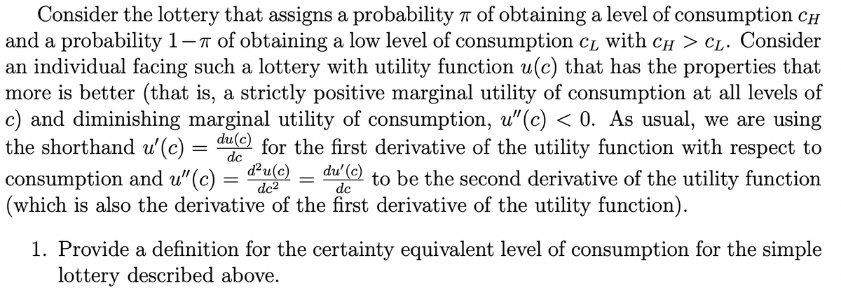 Consider the lottery that assigns a probability T of obtaining a level of consumption CH
and a probability 1-T
an individual facing such a lottery with utility function u(c) that has the properties that
more is better (that is, a strictly positive marginal utility of consumption at all levels of
c) and diminishing marginal utility of consumption, u"(c) < 0. As usual, we are using
the shorthand u'(c) =
T of obtaining a low level of consumption CL with CH > CL. Consider
du(c)
for the first derivative of the utility function with respect to
dc
du(c)
du' (c)
consumption and u"(c)
(which is also the derivative of the first derivative of the utility function).
to be the second derivative of the utility function
dc
dc2
1. Provide a definition for the certainty equivalent level of consumption for the simple
lottery described above.
