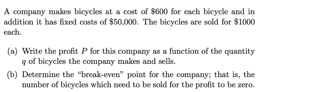 A company makes bicycles at a cost of $600 for each bicycle and in
addition it has fixed costs of $50,000. The bicycles are sold for $1000
each.
(a) Write the profit P for this company as a function of the quantity
q of bicycles the company makes and sells.
(b) Determine the "break-even" point for the company; that is, the
number of bicycles which need to be sold for the profit to be zero.
