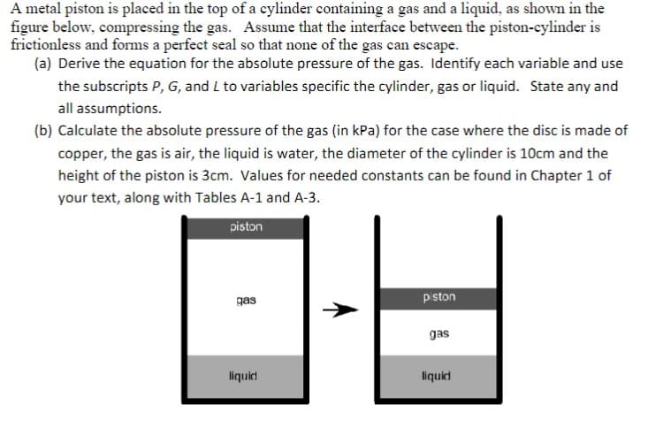 A metal piston is placed in the top of a cylinder containing a gas and a liquid, as shown in the
figure below, compressing the gas. Assume that the interface between the piston-cylinder is
frictionless and forms a perfect seal so that none of the gas can escape.
(a) Derive the equation for the absolute pressure of the gas. Identify each variable and use
the subscripts P, G, and L to variables specific the cylinder, gas or liquid. State any and
all assumptions.
(b) Calculate the absolute pressure of the gas (in kPa) for the case where the disc is made of
copper, the gas is air, the liquid is water, the diameter of the cylinder is 10cm and the
height of the piston is 3cm. Values for needed constants can be found in Chapter 1 of
your text, along with Tables A-1 and A-3.
piston
gas
liquid
piston
gas
liquid