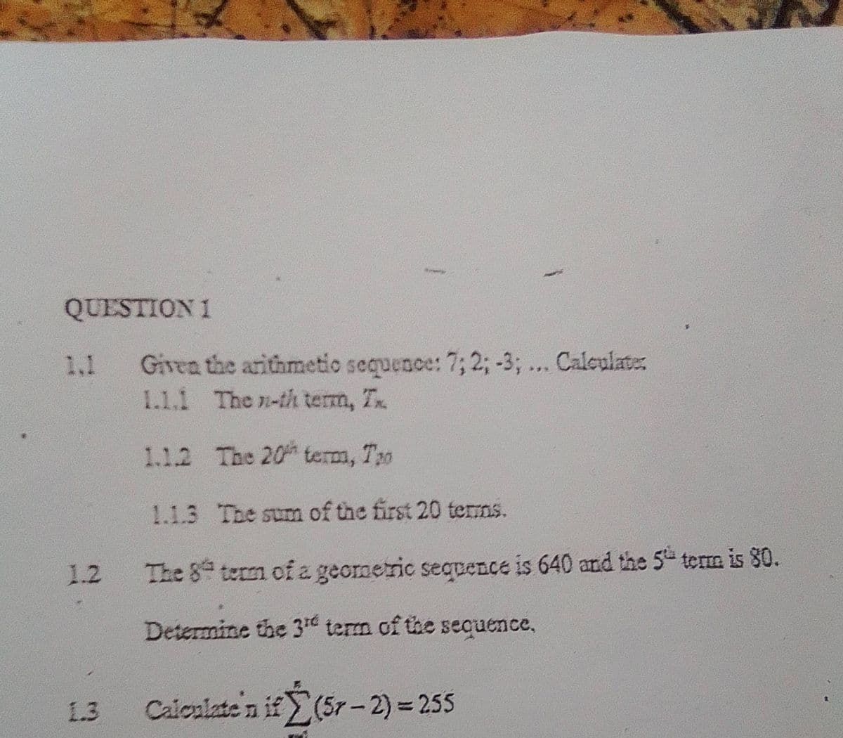 QUESTION 1
1.1
1.2
1.3
Given the arithmetic sequence: 7; 2; -3, ... Calculate:
1.1.1 The n-th terra, Tx.
1.1.2
The 20 term, Tro
The sum of the first 20 terms.
term of a geometric sequence is 640 and the 5th term is 80.
1.1.3
The 8
Determine the 3¹ term of the sequence,
Calculate'n if(5r-2) = 255