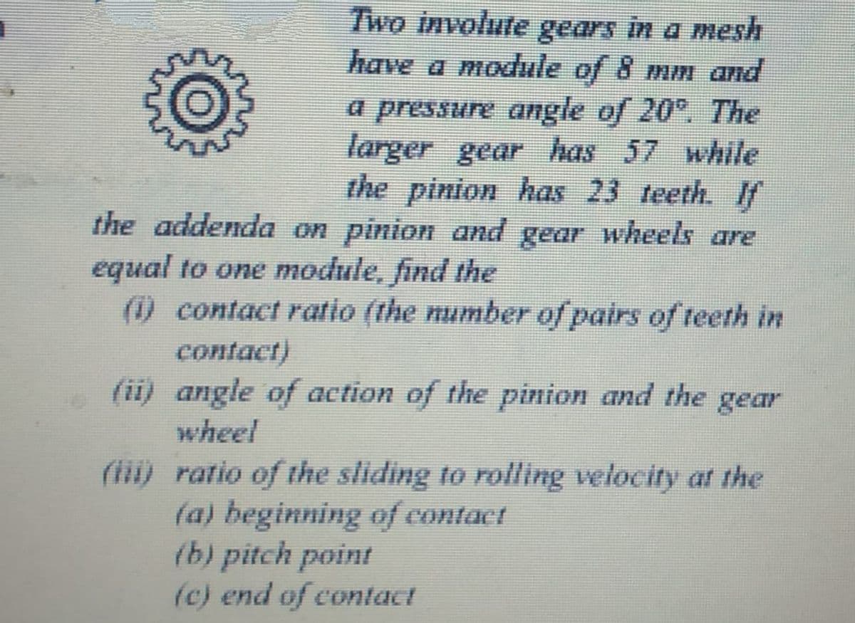 Two involute gears in a mesh
have a module of 8 mm and
a pressure angle of 20°. The
larger gear has 57 while
the pinion has 23 teeth. f
the addenda on pinion and gear wheels are
equal to one module, find the
(1) contact ratio (the number of pairs of teeth in
contact)
(ii) angle of action of the pinion and the gear
wheel
(ii) ratio of the sliding to rolling velocity at the
(a) beginning of contact
(b) pitch point
(c) end of contact

