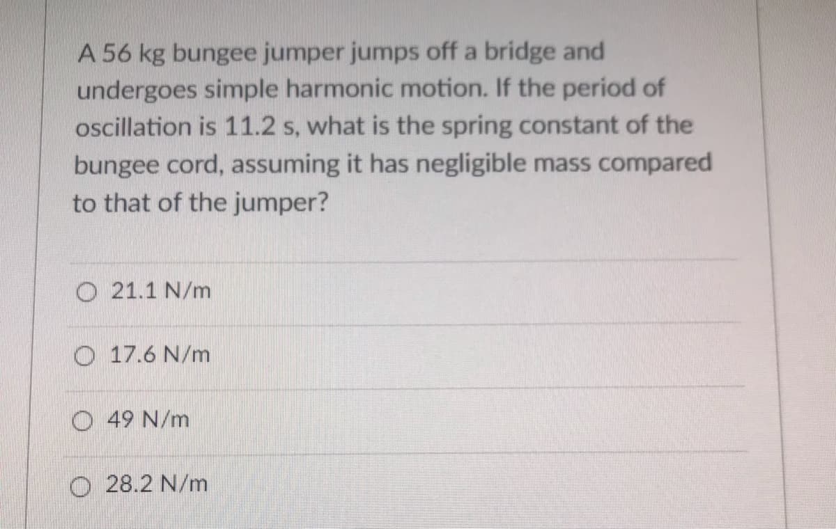 A 56 kg bungee jumper jumps off a bridge and
undergoes simple harmonic motion. If the period of
oscillation is 11.2 s, what is the spring constant of the
bungee cord, assuming it has negligible mass compared
to that of the jumper?
O 21.1 N/m
O 17.6 N/m
O 49 N/m
O 28.2 N/m
