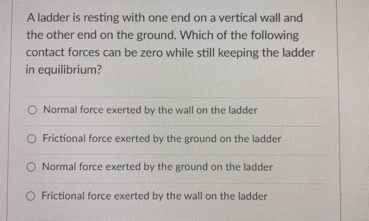 A ladder is resting with one end on a vertical wall and
the other end on the ground. Which of the following
contact forces can be zero while still keeping the ladder
in equilibrium?
O Normal force exerted by the wall on the ladder
O Frictional force exerted by the ground on the ladder
O Normal force exerted by the ground on the ladder
O Frictional force exerted by the wall on the ladder
