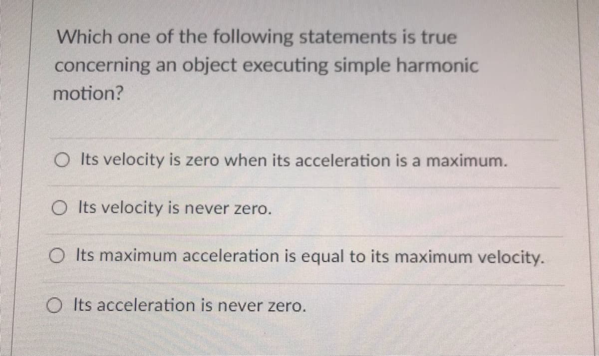 Which one of the following statements is true
concerning an object executing simple harmonic
motion?
O Its velocity is zero when its acceleration is a maximum.
Its velocity is never zero.
O Its maximum acceleration is equal to its maximum velocity.
O Its acceleration is never zero.
