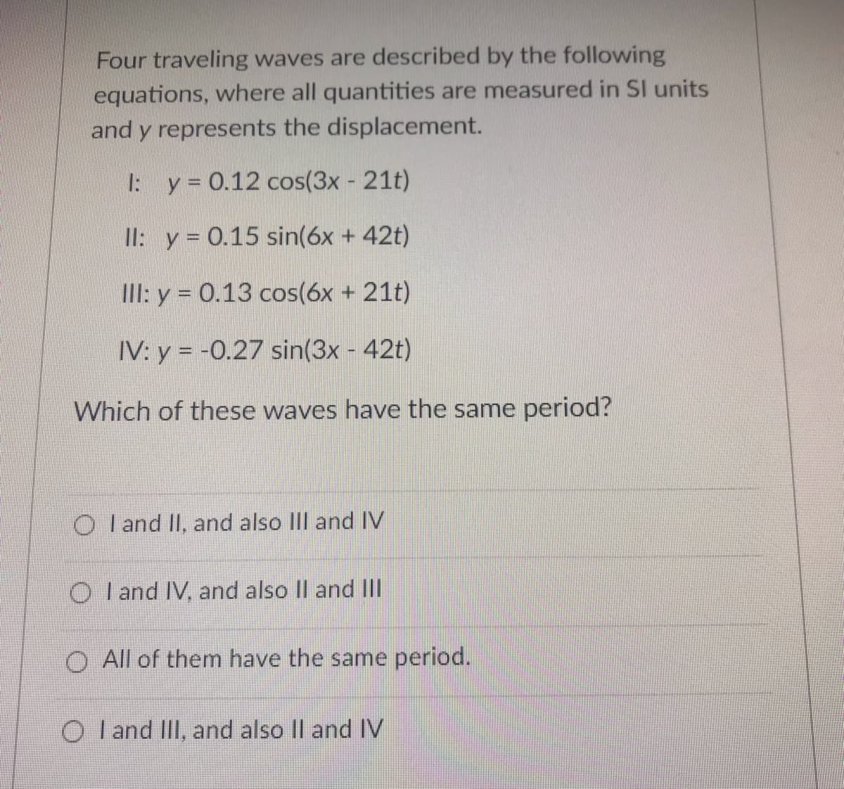 Four traveling waves are described by the following
equations, where all quantities are measured in SI units
and y represents the displacement.
I: y = 0.12 cos(3x - 21t)
II: y= 0.15 sin(6x + 42t)
III: y = 0.13 cos(6x + 21t)
IV: y = -0.27 sin(3x - 42t)
Which of these waves have the same period?
O I and II, and also IlIl andIV
O I and IV, and also Il and III
O All of them have the same period.
O I and IlI, and also Il and IV
