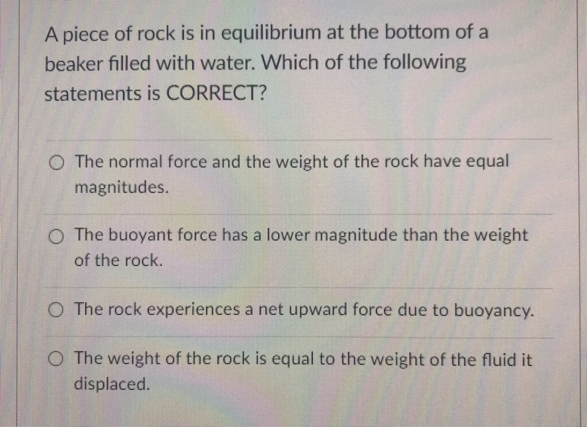 A piece of rock is in equilibrium at the bottom of a
beaker filled with water. Which of the following
statements is CORRECT?
O The normal force and the weight of the rock have equal
magnitudes.
O The buoyant force has a lower magnitude than the weight
of the rock.
O The rock experiences a net upward force due to buoyancy.
O The weight of the rock is equal to the weight of the fluid it
displaced.
