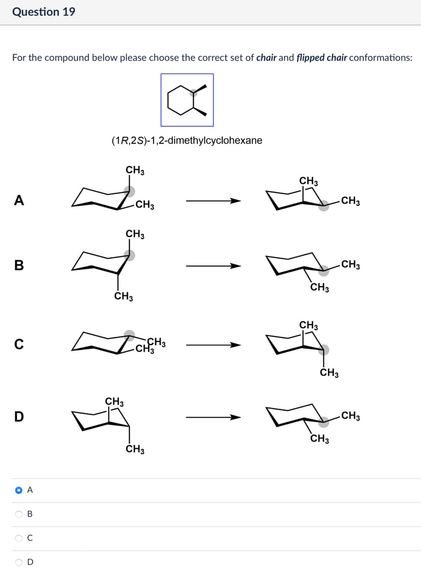 Question 19
For the compound below please choose the correct set of chair and flipped chair conformations:
A
(1R,2S)-1,2-dimethylcyclohexane
CH3
CH3
CH3
CH3
CH3
CH3
CH3
CH3
CH3
с
✓ CHCH 3
D
A
B
D
CH3
CH3
CH3
CH3
CH3