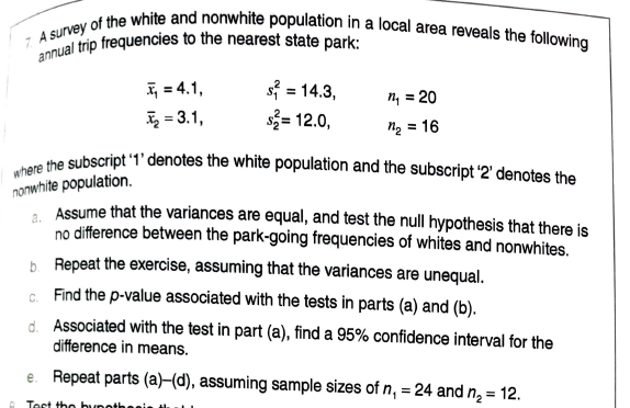 annual trip frequencies to the nearest state park:
where the subscript '1' denotes the white population and the subscript '2' denotes the
7. A survey of the white and nonwhite population in a local area reveals the following
= 4.1,
= 3.1,
s = 14.3,
s= 12.0,
%3D
n, = 20
ng = 16
nonwhite population.
, Assume that the variances are equal, and test the null hypothesis that there is
no difference between the park-going frequencies of whites and nonwhites.
b. Repeat the exercise, assuming that the variances are unequal.
G. Find the p-value associated with the tests in parts (a) and (b).
d. Associated with the test in part (a), find a 95% confidence interval for the
difference in means.
e. Repeat parts (a)–(d), assuming sample sizes of n, = 24 and n, = 12.
Tost the bunothes
