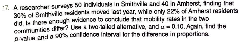 17. A researcher surveys 50 individuals in Smithville and 40 in Amherst, finding that
30% of Smithville residents moved last year, while only 22% of Amherst residents
did, Is there enough evidence to conclude that mobility rates in the two
communities differ? Use a two-tailed alternative, and a = 0.10. Again, find the
D-value and a 90% confidence interval for the difference in proportions.
%3D
