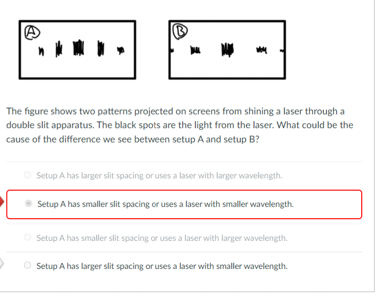 (B)
I
Woy
The figure shows two patterns projected on screens from shining a laser through a
double slit apparatus. The black spots are the light from the laser. What could be the
cause of the difference we see between setup A and setup B?
Setup A has larger slit spacing or uses a laser with larger wavelength.
Setup A has smaller slit spacing or uses a laser with smaller wavelength.
Setup A has smaller slit spacing or uses a laser with larger wavelength.
Setup A has larger slit spacing or uses a laser with smaller wavelength.