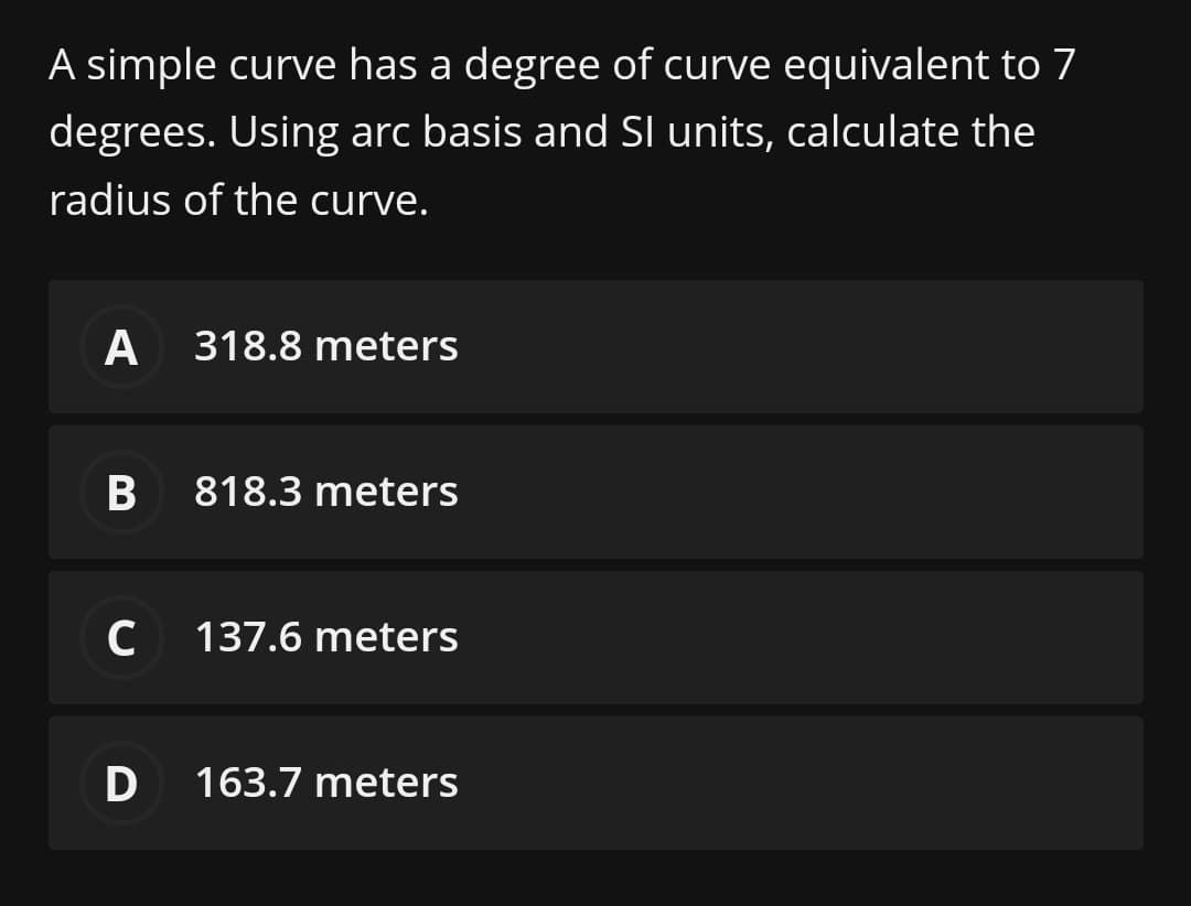 A simple curve has a degree of curve equivalent to 7
degrees. Using arc basis and SI units, calculate the
radius of the curve.
A
318.8 meters
818.3 meters
C 137.6 meters
D 163.7 meters
B
