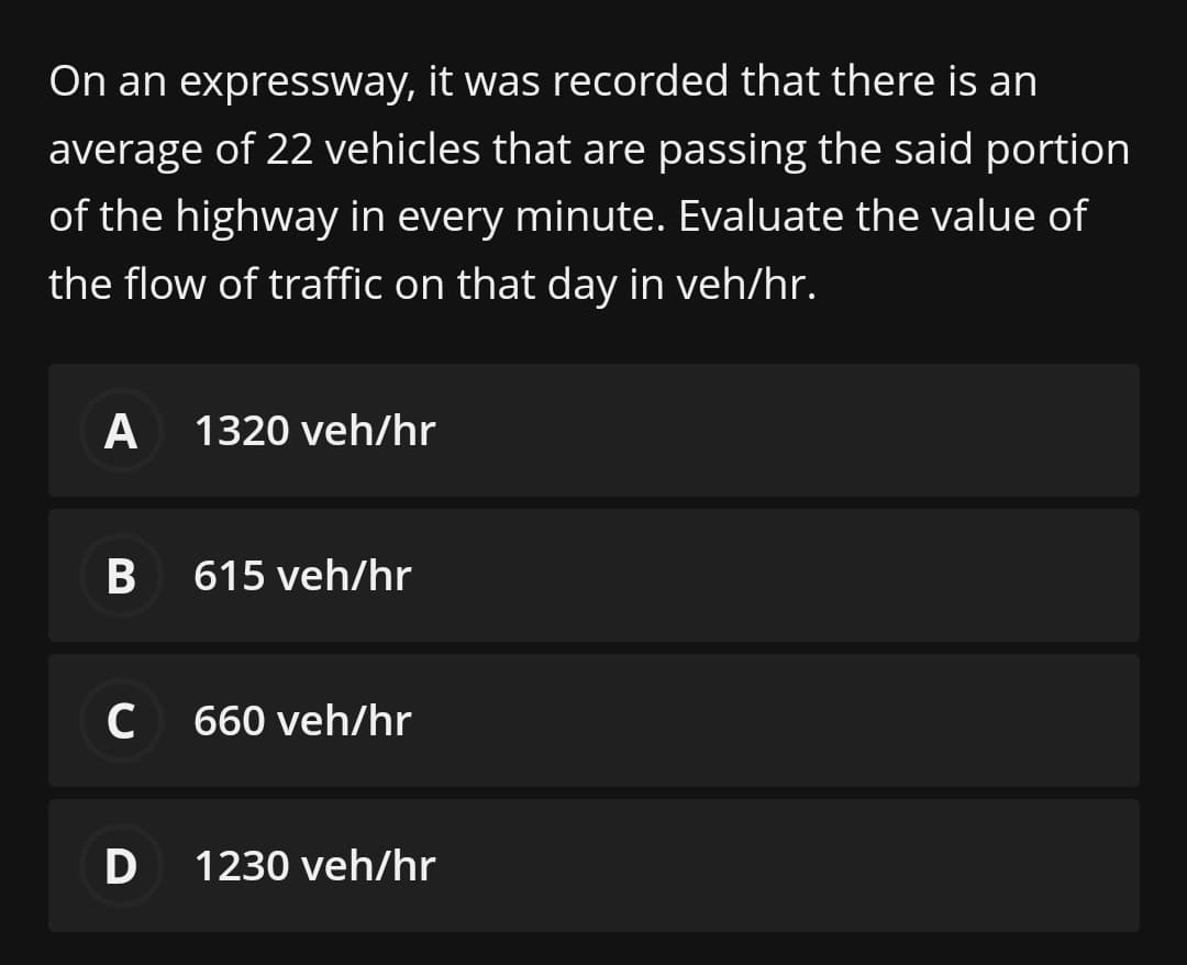 On an expressway, it was recorded that there is an
average of 22 vehicles that are passing the said portion
of the highway in every minute. Evaluate the value of
the flow of traffic on that day in veh/hr.
A
1320 veh/hr
615 veh/hr
C 660 veh/hr
1230 veh/hr
