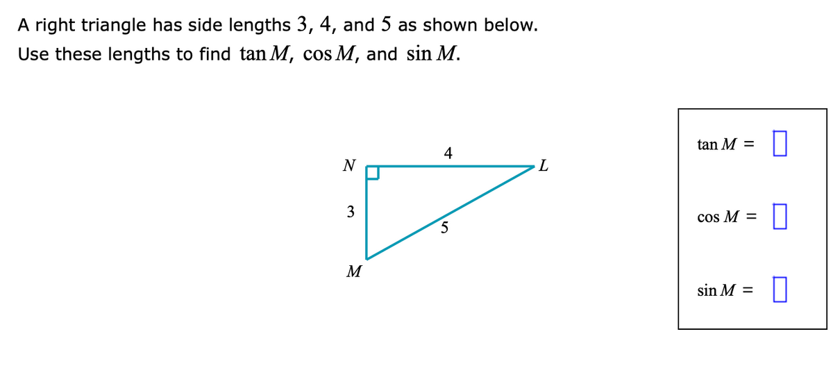A right triangle has side lengths 3, 4, and 5 as shown below.
Use these lengths to find tan M, cos M, and sin M.
tan M =
4
N
L
3
cos M =
5
M
sin M =
