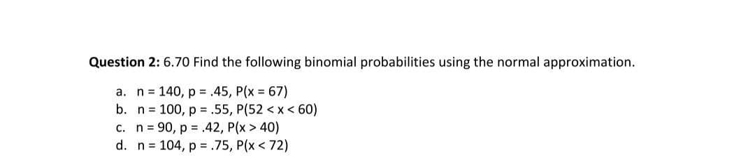 Question 2: 6.70 Find the following binomial probabilities using the normal approximation.
a. n= 140, p = .45, P(x 67)
b. n = 100, p = .55, P(52 <x < 60)
c. n= 90, p = .42, P(x > 40)
d. n = 104, p = .75, P(x < 72)
