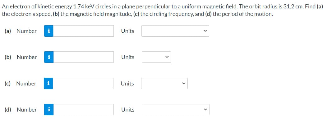 An electron of kinetic energy 1.74 keV circles in a plane perpendicular to a uniform magnetic field. The orbit radius is 31.2 cm. Find (a)
the electron's speed, (b) the magnetic field magnitude, (c) the circling frequency, and (d) the period of the motion.
(a) Number
i
Units
(b) Number
i
Units
(c) Number
i
Units
(d) Number
i
Units
