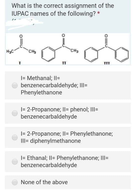 What is the correct assignment of the
IUPAC names of the following?
H3C
CH
CH3
|= Methanal; II=
benzenecarbaldehyde; IlI=
Phenylethanone
|= 2-Propanone; Il= phenol; III=
benzenecarbaldehyde
|= 2-Propanone; Il= Phenylethanone;
III= diphenylmethanone
|= Ethanal; Il= Phenylethanone; III=
benzenecarbaldehyde
None of the above
