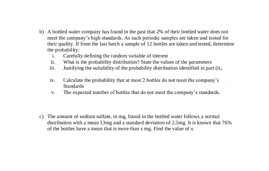 b) A bottled water company has found in the past that 2% of their bottled water does not
meet the company's high standards. As such periodic samples are taken and tested for
their quality. If from the last batch a sample of 12 bottles are taken and tested, determine
the probability:
Carefully defining the random variable of interest
What is the probability distribution? State the values of the parameters
Justifying the suitability of the probability distribution identified in part (ii,
i.
ii.
iii.
Calculate the probability that at most 2 bottles do not meet the company's
Standards
iv.
The expected number of bottles that do not meet the company's standards.
V.
c) The amount of sodium sulfate, in mg, found in the bottled water follows a normal
distribution with a mean 13mg and a standard deviation of 2.5mg. It is known that 76%
of the bottles have a mean that is more than x mg. Find the value of x.
