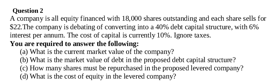 Question 2
A company is all equity financed with 18,000 shares outstanding and each share sells for
$22. The company is debating of converting into a 40% debt capital structure, with 6%
interest per annum. The cost of capital is currently 10%. Ignore taxes.
You are required to answer the following:
(a) What is the current market value of the company?
(b) What is the market value of debt in the proposed debt capital structure?
(c) How many shares must be repurchased in the proposed levered company?
(d) What is the cost of equity in the levered company?