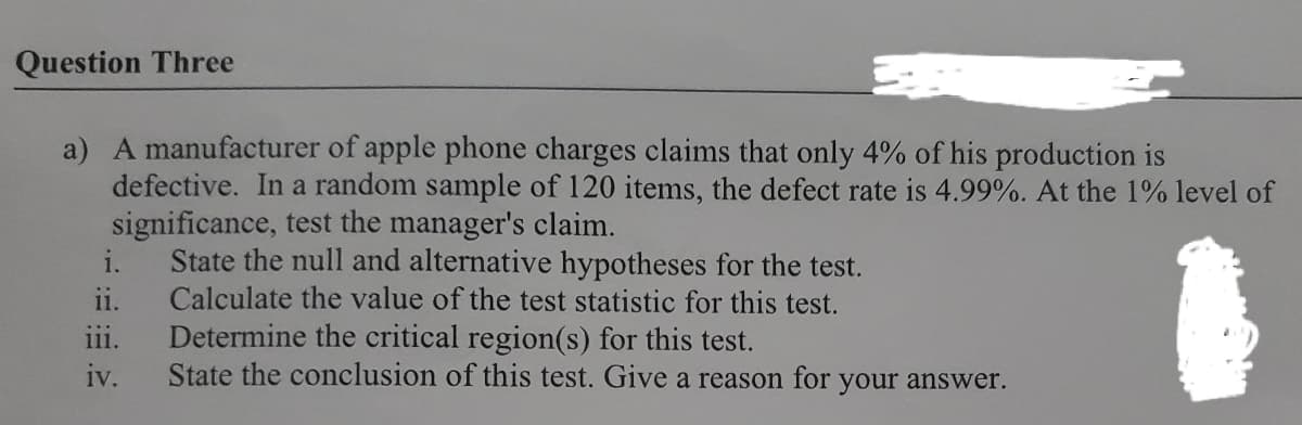 Question Three
a) A manufacturer of apple phone charges claims that only 4% of his production is
defective. In a random sample of 120 items, the defect rate is 4.99%. At the 1% level of
significance, test the manager's claim.
State the null and alternative hypotheses for the test.
Calculate the value of the test statistic for this test.
Determine the critical region(s) for this test.
State the conclusion of this test. Give a reason for your answer.
i.
ii.
111.
iv.
