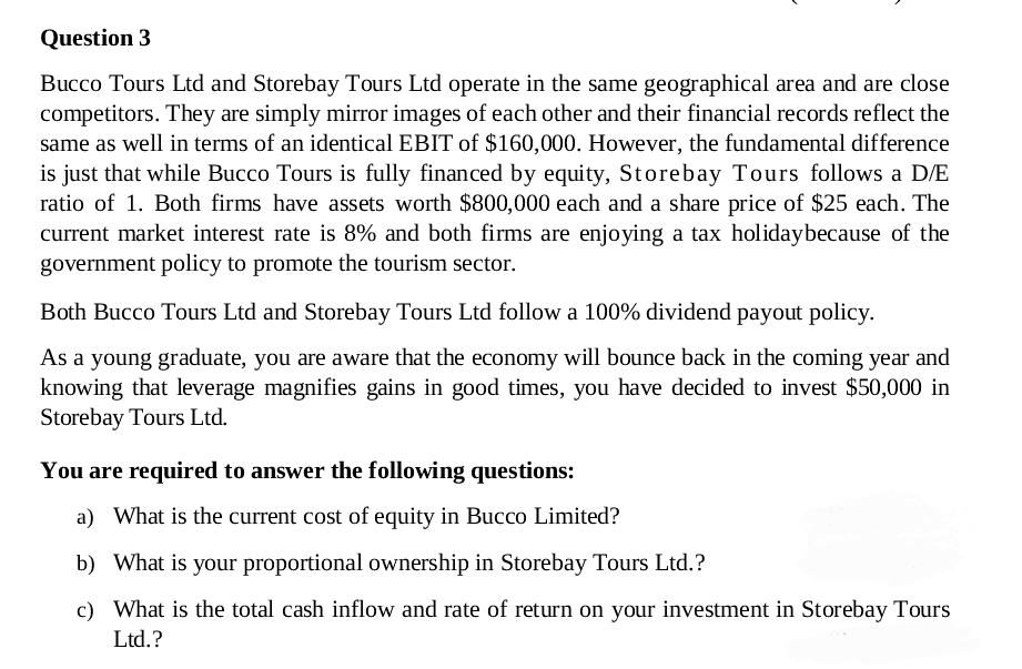 Question 3
Bucco Tours Ltd and Storebay Tours Ltd operate in the same geographical area and are close
competitors. They are simply mirror images of each other and their financial records reflect the
same as well in terms of an identical EBIT of $160,000. However, the fundamental difference
is just that while Bucco Tours is fully financed by equity, Storebay Tours follows a D/E
ratio of 1. Both firms have assets worth $800,000 each and a share price of $25 each. The
current market interest rate is 8% and both firms are enjoying a tax holiday because of the
government policy to promote the tourism sector.
Both Bucco Tours Ltd and Storebay Tours Ltd follow a 100% dividend payout policy.
As a young graduate, you are aware that the economy will bounce back in the coming year and
knowing that leverage magnifies gains in good times, you have decided to invest $50,000 in
Storebay Tours Ltd.
You are required to answer the following questions:
a) What is the current cost of equity in Bucco Limited?
b) What is your proportional ownership in Storebay Tours Ltd.?
c) What is the total cash inflow and rate of return on your investment in Storebay Tours
Ltd.?