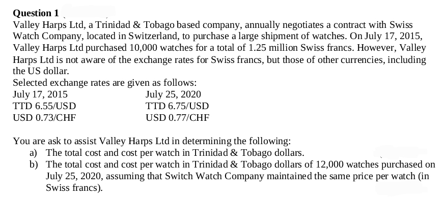 Question 1
Valley Harps Ltd, a Trinidad & Tobago based company, annually negotiates a contract with Swiss
Watch Company, located in Switzerland, to purchase a large shipment of watches. On July 17, 2015,
Valley Harps Ltd purchased 10,000 watches for a total of 1.25 million Swiss francs. However, Valley
Harps Ltd is not aware of the exchange rates for Swiss francs, but those of other currencies, including
the US dollar.
Selected exchange rates are given as follows:
July 25, 2020
TTD 6.75/USD
USD 0.77/CHF
July 17, 2015
TTD 6.55/USD
USD 0.73/CHF
You are ask to assist Valley Harps Ltd in determining the following:
a) The total cost and cost per watch in Trinidad & Tobago dollars.
b) The total cost and cost per watch in Trinidad & Tobago dollars of 12,000 watches purchased on
July 25, 2020, assuming that Switch Watch Company maintained the same price per watch (in
Swiss francs).