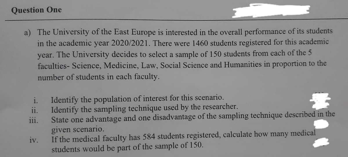 Question One
a) The University of the East Europe is interested in the overall performance of its students
in the academic year 2020/2021. There were 1460 students registered for this academic
year. The University decides to select a sample of 150 students from each of the 5
faculties- Science, Medicine, Law, Social Science and Humanities in proportion to the
number of students in each faculty.
Identify the population of interest for this scenario.
ii.
i.
Identify the sampling technique used by the researcher.
State one advantage and one disadvantage of the sampling technique described in the
given scenario.
111.
If the medical faculty has 584 students registered, calculate how many medical
iv.
students would be part of the sample of 150.
