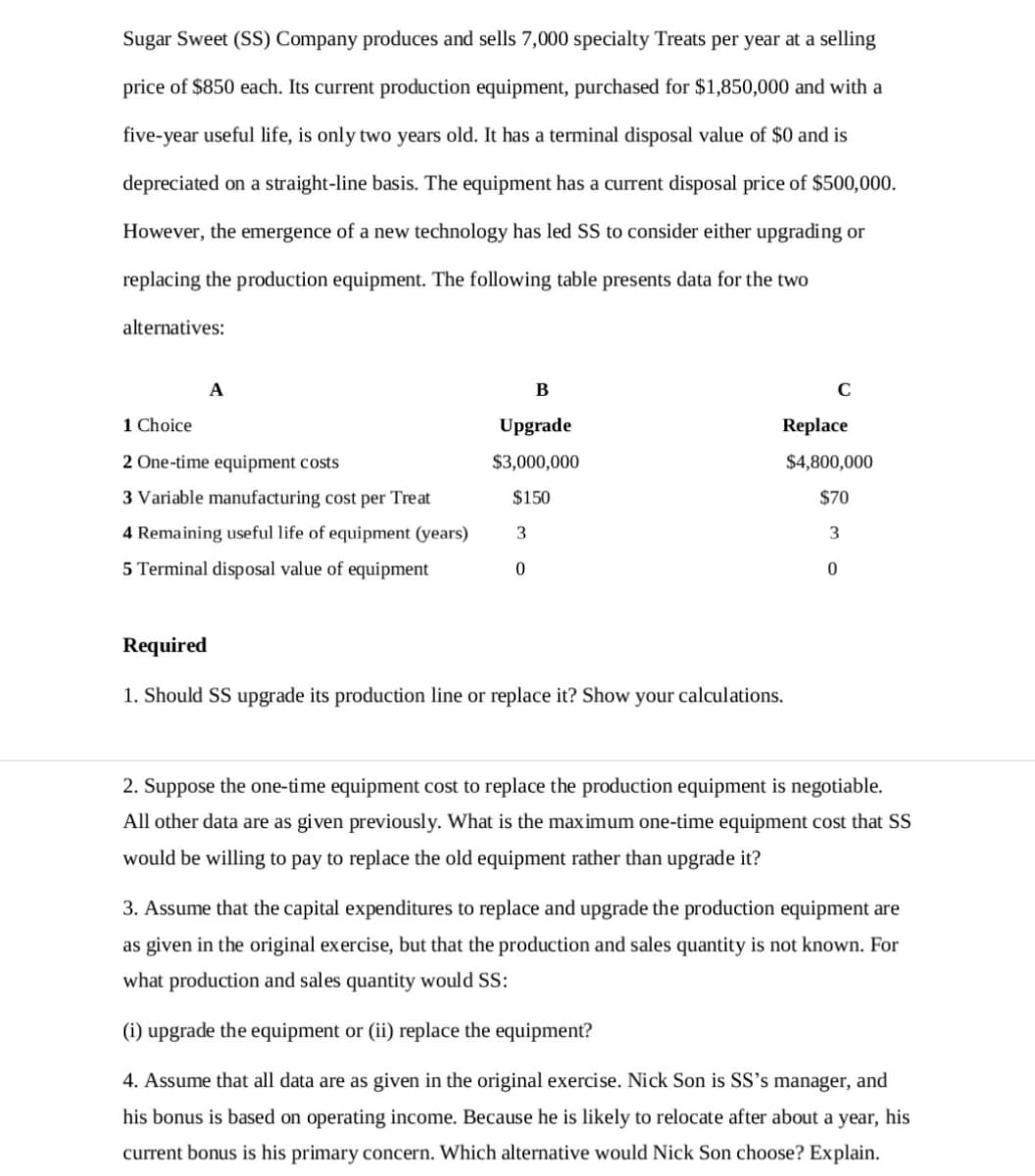 Sugar Sweet (SS) Company produces and sells 7,000 specialty Treats per year at a selling
price of $850 each. Its current production equipment, purchased for $1,850,000 and with a
five-year useful life, is only two years old. It has a terminal disposal value of $0 and is
depreciated on a straight-line basis. The equipment has a current disposal price of $500,000.
However, the emergence of a new technology has led SS to consider either upgrading or
replacing the production equipment. The following table presents data for the two
alternatives:
A
B
C
1 Choice
Upgrade
Replace
2 One-time equipment costs
$3,000,000
$4,800,000
3 Variable manufacturing cost per Treat
$150
$70
4 Remaining useful life of equipment (years)
3
5 Terminal disposal value of equipment
Required
1. Should SS upgrade its production line or replace it? Show your calculations.
2. Suppose the one-time equipment cost to replace the production equipment is negotiable.
All other data are as given previously. What is the maximum one-time equipment cost that SS
would be willing to pay to replace the old equipment rather than upgrade it?
3. Assume that the capital expenditures to replace and upgrade the production equipment are
as given in the original exercise, but that the production and sales quantity is not known. For
what production and sales quantity would SS:
(i) upgrade the equipment or (ii) replace the equipment?
4. Assume that all data are as given in the original exercise. Nick Son is SS's manager, and
his bonus is based on operating income. Because he is likely to relocate after about a year, his
current bonus is his primary concern. Which alternative would Nick Son choose? Explain.
