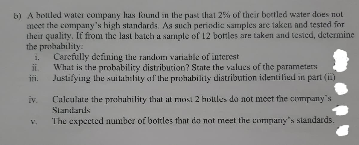 b) A bottled water company has found in the past that 2% of their bottled water does not
meet the company's high standards. As such periodic samples are taken and tested for
their quality. If from the last batch a sample of 12 bottles are taken and tested, determine
the probability:
i.
Carefully defining the random variable of interest
What is the probability distribution? State the values of the parameters
Justifying the suitability of the probability distribution identified in part (ii)
ii.
111.
Calculate the probability that at most 2 bottles do not meet the company's
Standards
iv.
The expected number of bottles that do not meet the company's standards.
V.
