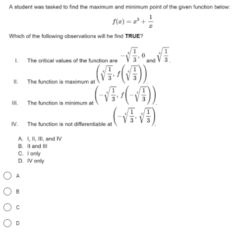 A student was tasked to find the maximum and minimum point of the given function below:
f(z) = 2* + !
Which of the following observations will he find TRUE?
° and V 3
I. The critical values of the function are
II. The function is maximum at
II. The function is minimum at
IV. The function is not differentiable at
A. I, II, II, and IV
B. Il and III
C. I only
D. IV only
O A
О в
O D
