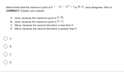 Maria thinks that the maximum point of y=-(x - 1)* +1 is (0, 1), Jena disagrees. Who is
CORRECT? Explain your answer.
A. Jena, because the maximum point is (1, 0).
B. Jena, because the maximum point is (1, 1).
C. Maria, because the second derivative is less than 0.
D. Maria, because the second derivative is greater than 0.
O A
