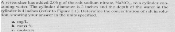 A researcher has added 2.06 g of the salt sodium nitrate, NaNO, to a cylinder con-
taining water. The cylinder diameter is 2 inches and the depth of the water in the
cylinder is 4 inches (refer to Figure 2.1). Determine the concentration of salt in solu-
tion, showing your answer in the units specified.
a. mg/L
b. mass %
c. molaritV
