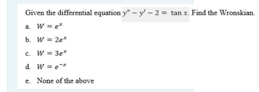 Given the differential equation y" – y' - 2 = tan x. Find the Wronskian.
a. W = e*
b. W = 2e*
c. W = 3e*
d. W = e*x
e. None of the above
