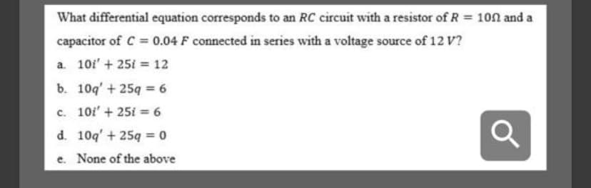 What differential equation corresponds to an RC circuit with a resistor of R = 100 and a
capacitor of C 0.04 F connected in series with a voltage source of 12 V?
a. 10i' + 25i = 12
b. 10q' + 25q = 6
c. 10i' + 25i = 6
d. 10q' + 25q 0
e. None of the above

