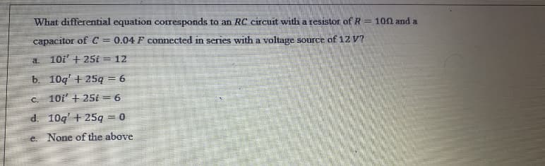 What differential equation corresponds to an RC circuit with a resistor of R = 100 and a
capacitor of C = 0.04 F connected in series with a voltage source of 12 V?
a.
10i' + 25i = 12
b. 10q' + 25ą = 6
C.
10i' + 25i = 6
d. 10q' + 25q = 0
e. None of the above
