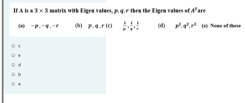 If A is a 3 x 3 matrix with Eigen values, p, q,r then the Eigen values of A"are
(b) p,q,r (c)
1 1 1
(d)
p2, q², r² (e) None of these
(а) -р, -4.-r
p'q
e
O b
O a
